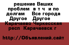 решение Ваших проблем (в т.ч. и по долгам) - Все города Другое » Другое   . Карачаево-Черкесская респ.,Карачаевск г.